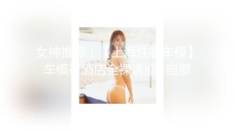 女神推荐！【上海性感车模】车模在酒店全裸诱惑+自慰