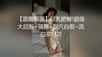 【圆圈圈圆】巨乳肥臀!超级大屁股~骚舞~抠穴自慰~流白浆! (2)