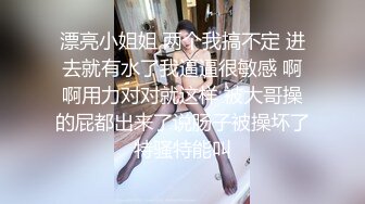 漂亮小姐姐 两个我搞不定 进去就有水了我逼逼很敏感 啊啊用力对对就这样 被大哥操的屁都出来了说肠子被操坏了特骚特能叫