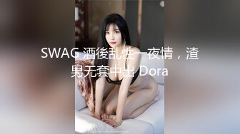 SWAG 酒後乱性一夜情，渣男无套中出 Dora