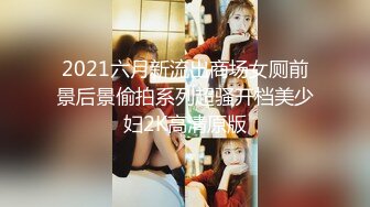 2021六月新流出商场女厕前景后景偷拍系列超骚开档美少妇2K高清原版