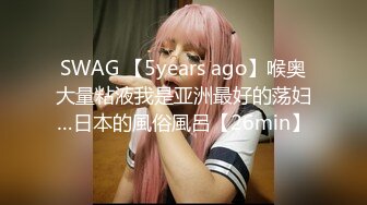 SWAG 【5years ago】喉奥大量粘液我是亚洲最好的荡妇…日本的風俗風呂【26min】