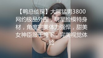 【鸭总侦探】大屌猛男3800网约极品外围，明星脸模特身材，角度完美体力强悍，甜美女神臣服于垮下，完美视觉体验