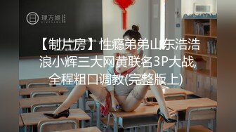 【制片房】性瘾弟弟山东浩浩浪小辉三大网黄联名3P大战,全程粗口调教(完整版上) 