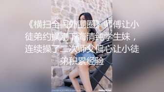 《横扫全国外围圈》师傅让小徒弟约操刚下海清纯学生妹，连续操了二次师父偏心让小徒弟积累经验