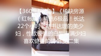 【360牛B视角】《稀缺房源（红帐房）精选6极品！长达22个小时，知书达理的美少妇，性欲极强的白皙丰满少妇 喜欢健身的情侣 第二集