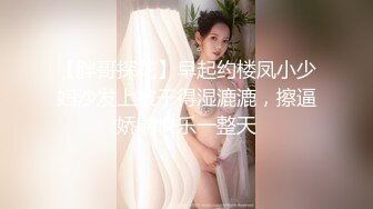 【胖哥探花】早起约楼凤小少妇沙发上被干得湿漉漉，擦逼娇喘快乐一整天