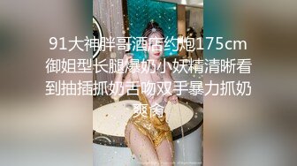 91大神胖哥酒店约炮175cm御姐型长腿爆奶小妖精清晰看到抽插抓奶舌吻双手暴力抓奶爽肏