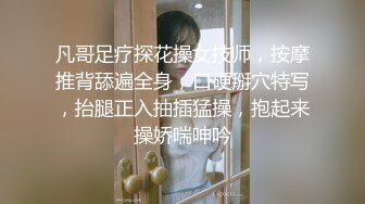 凡哥足疗探花操女技师，按摩推背舔遍全身，口硬掰穴特写，抬腿正入抽插猛操，抱起来操娇喘呻吟