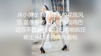 JK小美女 精致面孔校花级风范 苗条身姿大长腿挑战鸡巴 这忍不住啊扶着鸡巴啪啪疯狂输出操的不停呻吟服帖