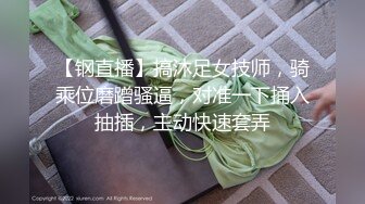 【钢直播】搞沐足女技师，骑乘位磨蹭骚逼，对准一下捅入抽插，主动快速套弄