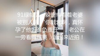 91绿帽男，躲窗帘看着老婆被别人玩，'你戴套啊，真怀孕了他妈谁负责任’，老公在一旁看得贼爽，溜出来近拍！