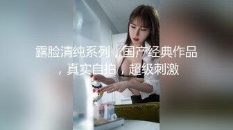 露脸清纯系列，国产经典作品，真实自拍，超级刺激