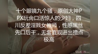 十个眼镜九个骚，原创大神PPX玩肏口活惊人的少妇，四川反差淫贱女教师，性感黑丝先口后干，无套直观进出撸点极高