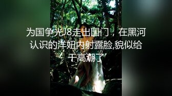 为国争光J8走出国门，在黑河认识的洋妞内射露脸,貌似给干高潮了