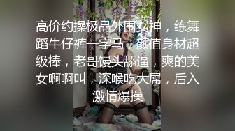 高价约操极品外围女神，练舞蹈牛仔裤一字马，颜值身材超级棒，老哥馒头舔逼，爽的美女啊啊叫，深喉吃大屌，后入激情爆操