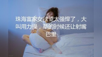 珠海富家女欲望太强悍了，大叫用力操，草的时候还让射嘴巴里