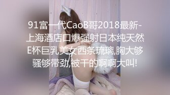 91富一代CaoB哥2018最新-上海酒店口爆强射日本纯天然E杯巨乳美女西条琉璃,胸大够骚够带劲,被干的啊啊大叫!