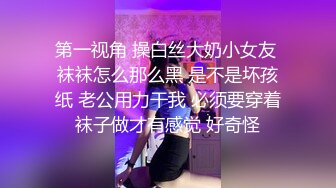 第一视角 操白丝大奶小女友 袜袜怎么那么黑 是不是坏孩纸 老公用力干我 必须要穿着袜子做才有感觉 好奇怪