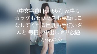 (中文字幕) [bf-667] 家事もカラダもセックスも完璧にこなしてくれる巨乳お手伝いさんと 毎日、中出しやり放題。 小花のん