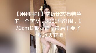 【用利抽插】最近比较有特色的一个美女，3000档外围，170cm长腿女神，最后干哭了，纯欲天花板