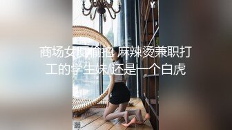 商场女厕偷拍 麻辣烫兼职打工的学生妹 还是一个白虎