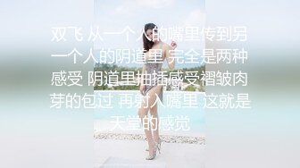 双飞 从一个人的嘴里传到另一个人的阴道里 完全是两种感受 阴道里抽插感受褶皱肉芽的包过 再射入嘴里 这就是天堂的感觉