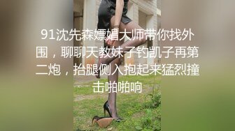 91沈先森嫖娼大师带你找外围，聊聊天教妹子钓凯子再第二炮，抬腿侧入抱起来猛烈撞击啪啪响