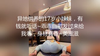 异地供养的17岁小妹妹，有钱就听话~乖乖自慰发过来给我看，身材真香~美滋滋