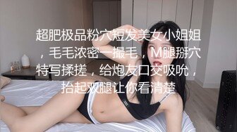 超肥极品粉穴短发美女小姐姐，毛毛浓密一撮毛，M腿掰穴特写揉搓，给炮友口交吸吮，抬起双腿让你看清楚