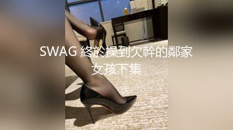 SWAG 終於操到欠幹的鄰家女孩下集