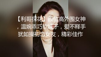 【利哥探花】颜值高外围女神，温婉乖巧软妹子，爱不释手犹如操初恋女友，精彩佳作