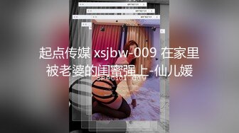 起点传媒 xsjbw-009 在家里被老婆的闺蜜强上-仙儿媛