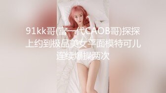 91kk哥(富一代CAOB哥)探探上约到极品美女平面模特可儿连续爆操两次