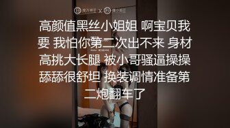 高颜值黑丝小姐姐 啊宝贝我要 我怕你第二次出不来 身材高挑大长腿 被小哥骚逼操操舔舔很舒坦 换装调情准备第二炮翻车了