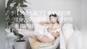 【360水滴TP】豪华浴缸房 纹身大哥加前戏不到6分钟完事 漂亮妹子一脸不高兴 白瞎这妹子了