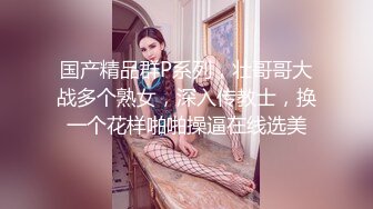 国产精品群P系列，壮哥哥大战多个熟女，深入传教士，换一个花样啪啪操逼在线选美