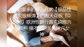 射的最多的那么几次【极品性爱究极核弹】约炮天花板『DuDu』欧洲性旅行真实约炮六部私拍 操不尽的美乳嫩穴女神