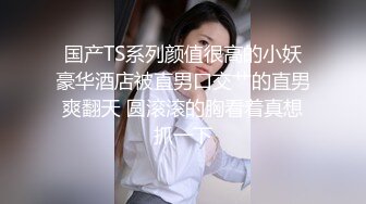 国产TS系列颜值很高的小妖豪华酒店被直男口交艹的直男爽翻天 圆滚滚的胸看着真想抓一下