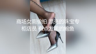 商场女厕偷拍 漂亮的珠宝专柜店员 有点发黑的鲍鱼