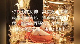 你以为的女神、其实没点本事就会卖弄肉色，搔首弄姿骚的很，跳蛋玩弄骚穴，淫声比街巷的鸡还要骚，本色出演！