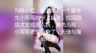 Ts韩小爱 - 来深圳去一个留学生小哥哥的卡上蹦迪，拉回酒店才发现是人妖，美色当前，小哥哥更加兴奋了，天使与魔鬼的化身！