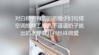 对白精彩有趣的新婚少妇勾搭空调维修工摸几下逼逼奶子就出奶水穿着开裆丝袜做爱