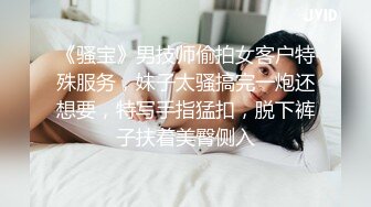 《骚宝》男技师偷拍女客户特殊服务，妹子太骚搞完一炮还想要，特写手指猛扣，脱下裤子扶着美臀侧入