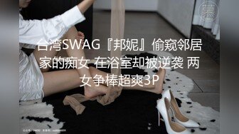 台湾SWAG『邦妮』偷窥邻居家的痴女 在浴室却被逆袭 两女争棒超爽3P