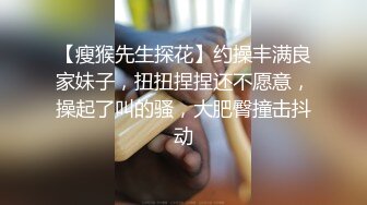 【瘦猴先生探花】约操丰满良家妹子，扭扭捏捏还不愿意，操起了叫的骚，大肥臀撞击抖动