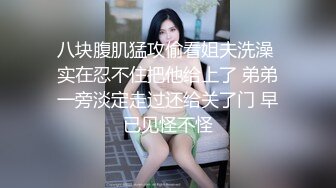 八块腹肌猛攻偷看姐夫洗澡 实在忍不住把他给上了 弟弟一旁淡定走过还给关了门 早已见怪不怪