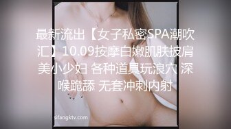 最新流出【女子私密SPA潮吹汇】10.09按摩白嫩肌肤披肩美小少妇 各种道具玩浪穴 深喉跪舔 无套冲刺内射