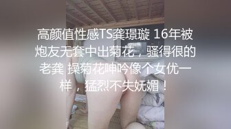 高颜值性感TS龚璟璇 16年被炮友无套中出菊花，骚得很的老龚 操菊花呻吟像个女优一样，猛烈不失妩媚！