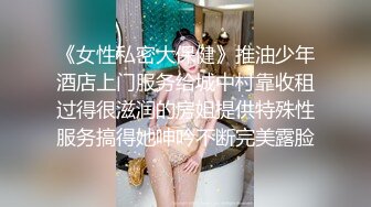 《女性私密大保健》推油少年酒店上门服务给城中村靠收租过得很滋润的房姐提供特殊性服务搞得她呻吟不断完美露脸